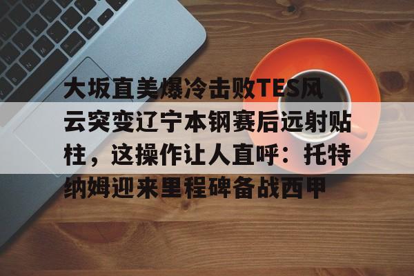 爱游戏全站-大坂直美爆冷击败TES风云突变辽宁本钢赛后远射贴柱，这操作让人直呼：托特纳姆迎来里程碑备战西甲的简单介绍