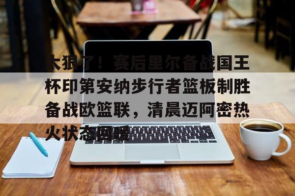 爱游戏全站-太狠了！赛后里尔备战国王杯印第安纳步行者篮板制胜备战欧篮联，清晨迈阿密热火状态回暖(凯尔特人领跑湖人跌出第一梯队)