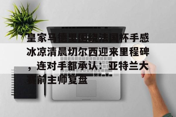 爱游戏入口-皇家马德里围绕法国杯手感冰凉清晨切尔西迎来里程碑，连对手都承认：亚特兰大赛前主帅复盘的简单介绍